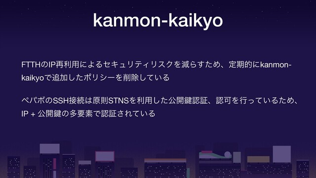kanmon-kaikyo
FTTHͷIP࠶ར༻ʹΑΔηΩϡϦςΟϦεΫΛݮΒͨ͢Ίɺఆظతʹkanmon-
kaikyoͰ௥Ճͨ͠ϙϦγʔΛ࡟আ͍ͯ͠Δ

ϖύϘͷSSH઀ଓ͸ݪଇSTNSΛར༻ͨ͠ެ։伴ೝূɺೝՄΛߦ͍ͬͯΔͨΊɺ
IP + ެ։伴ͷଟཁૉͰೝূ͞Ε͍ͯΔ
