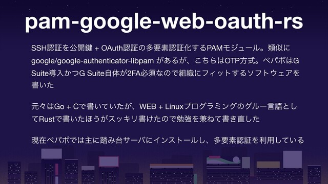 pam-google-web-oauth-rs
SSHೝূΛެ։伴 + OAuthೝূͷଟཁૉೝূԽ͢ΔPAMϞδϡʔϧɻྨࣅʹ
google/google-authenticator-libpam ͕͋Δ͕ɺͪ͜Β͸OTPํࣜɻϖύϘ͸G
Suiteಋೖ͔ͭG Suiteࣗମ͕2FAඞਢͳͷͰ૊৫ʹϑΟοτ͢Διϑτ΢ΣΞΛ
ॻ͍ͨ

ݩʑ͸Go + CͰॻ͍͍͕ͯͨɺWEB + Linuxϓϩάϥϛϯάͷάϧʔݴޠͱ͠
ͯRustͰॻ͍ͨ΄͏͕εοΩϦॻ͚ͨͷͰษڧΛ݉Ͷͯॻ͖௚ͨ͠

ݱࡏϖύϘͰ͸ओʹ౿Έ୆αʔόʹΠϯετʔϧ͠ɺଟཁૉೝূΛར༻͍ͯ͠Δ

