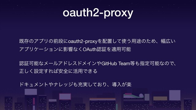 oauth2-proxy
طଘͷΞϓϦͷલஈʹoauth2-proxyΛ഑ஔͯ͠࢖͏༻్ͷͨΊɺ෯޿͍ 
ΞϓϦέʔγϣϯʹӨڹͳ͘OAuthೝূΛద༻Մೳ

ೝূՄೳͳϝʔϧΞυϨευϝΠϯ΍GitHub Team౳΋ࢦఆՄೳͳͷͰɺ
ਖ਼͘͠ઃఆ͢Ε͹҆શʹ׆༻Ͱ͖Δ

υΩϡϝϯτ΍φϨοδ΋ॆ࣮͓ͯ͠Γɺಋೖָ͕
