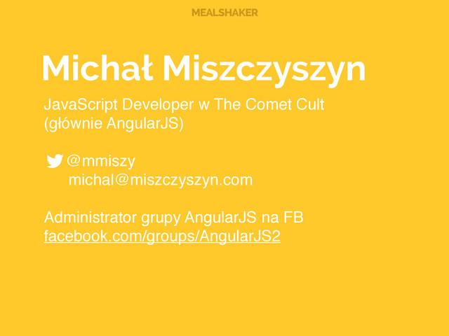 MEALSHAKER
Michał Miszczyszyn
JavaScript Developer w The Comet Cult!
(głównie AngularJS) 
@mmiszy!
! michal@miszczyszyn.com 
Administrator grupy AngularJS na FB 
facebook.com/groups/AngularJS2
