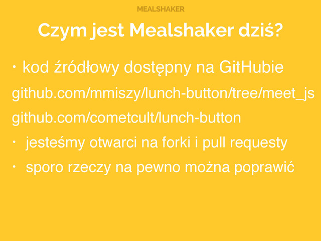 MEALSHAKER
Czym jest Mealshaker dziś?
• kod źródłowy dostępny na GitHubie!
github.com/mmiszy/lunch-button/tree/meet_js!
github.com/cometcult/lunch-button!
• jesteśmy otwarci na forki i pull requesty!
• sporo rzeczy na pewno można poprawić
