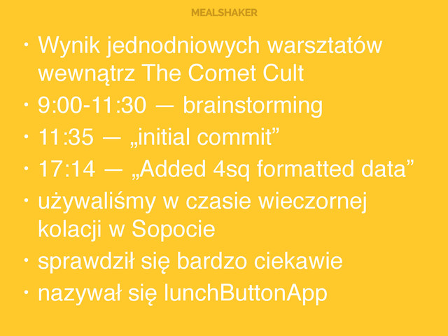 MEALSHAKER
• Wynik jednodniowych warsztatów
wewnątrz The Comet Cult!
• 9:00-11:30 — brainstorming!
• 11:35 — „initial commit”!
• 17:14 — „Added 4sq formatted data”!
• używaliśmy w czasie wieczornej
kolacji w Sopocie!
• sprawdził się bardzo ciekawie!
• nazywał się lunchButtonApp
