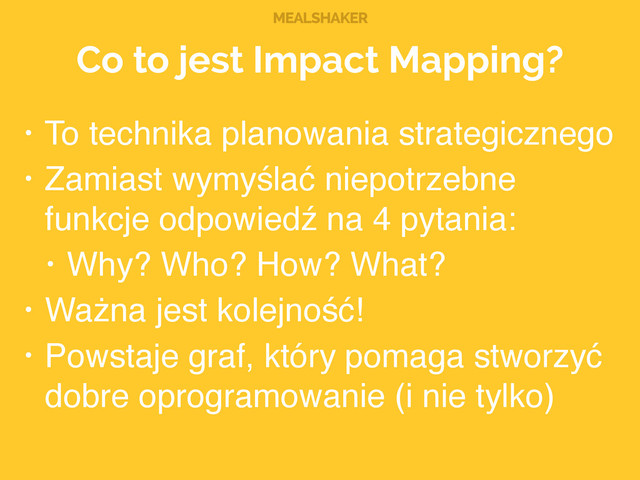 MEALSHAKER
Co to jest Impact Mapping?
• To technika planowania strategicznego!
• Zamiast wymyślać niepotrzebne
funkcje odpowiedź na 4 pytania:!
• Why? Who? How? What?!
• Ważna jest kolejność!!
• Powstaje graf, który pomaga stworzyć
dobre oprogramowanie (i nie tylko)
