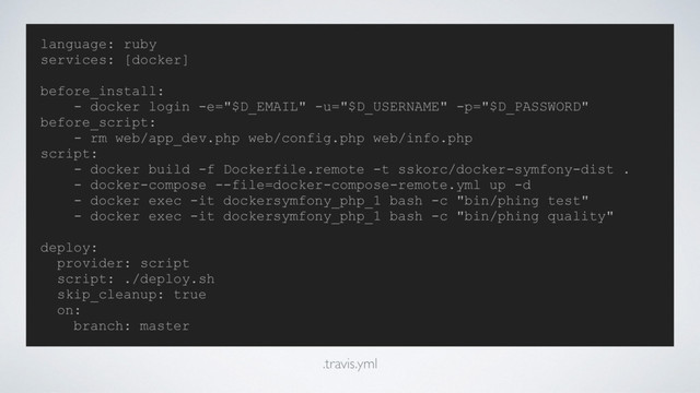 language: ruby
services: [docker]
before_install:
- docker login -e="$D_EMAIL" -u="$D_USERNAME" -p="$D_PASSWORD"
before_script:
- rm web/app_dev.php web/config.php web/info.php
script:
- docker build -f Dockerfile.remote -t sskorc/docker-symfony-dist .
- docker-compose --file=docker-compose-remote.yml up -d
- docker exec -it dockersymfony_php_1 bash -c "bin/phing test"
- docker exec -it dockersymfony_php_1 bash -c "bin/phing quality"
deploy:
provider: script
script: ./deploy.sh
skip_cleanup: true
on:
branch: master
.travis.yml
