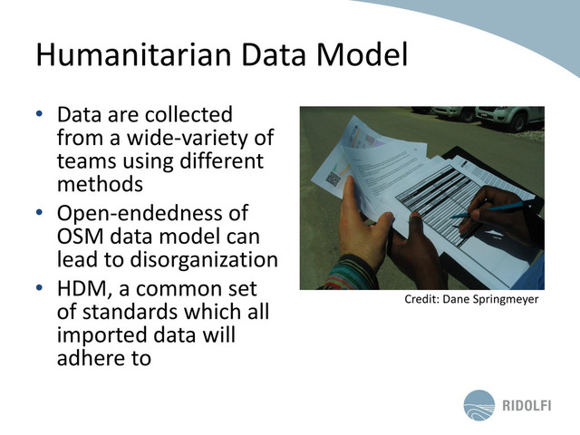 Humanitarian Data Model
• Data are collected
from a wide-variety of
teams using different
methods
• Open-endedness of
OSM data model can
lead to disorganization
• HDM, a common set
of standards which all
imported data will
adhere to
Credit: Dane Springmeyer
