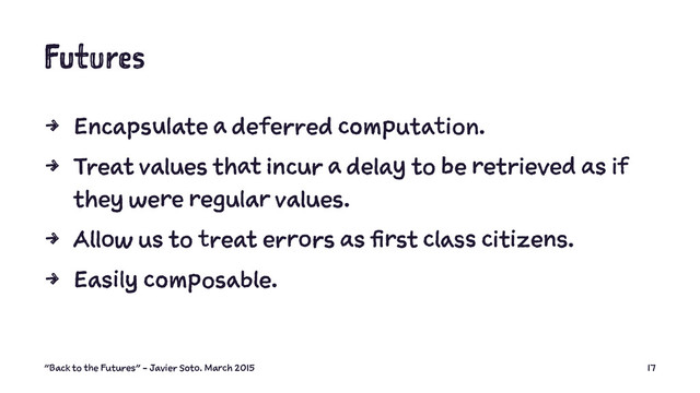 Futures
4 Encapsulate a deferred computation.
4 Treat values that incur a delay to be retrieved as if
they were regular values.
4 Allow us to treat errors as first class citizens.
4 Easily composable.
"Back to the Futures" - Javier Soto. March 2015 17
