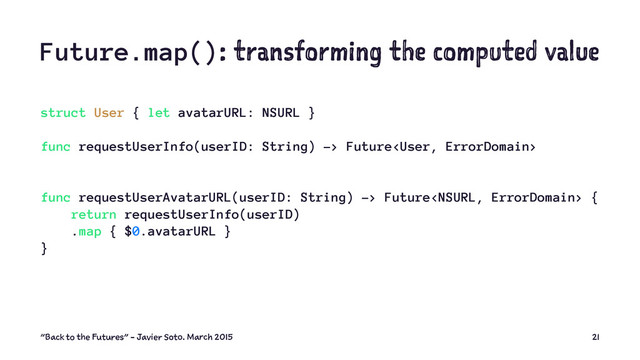 Future.map(): transforming the computed value
struct User { let avatarURL: NSURL }
func requestUserInfo(userID: String) -> Future
func requestUserAvatarURL(userID: String) -> Future {
return requestUserInfo(userID)
.map { $0.avatarURL }
}
"Back to the Futures" - Javier Soto. March 2015 21
