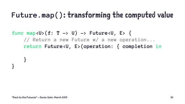 Future.map(): transforming the computed value
func map(f: T -> U) -> Future {
// Return a new Future w/ a new operation...
return Future(operation: { completion in
}
}
"Back to the Futures" - Javier Soto. March 2015 24
