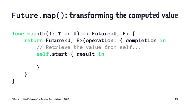 Future.map(): transforming the computed value
func map(f: T -> U) -> Future {
return Future(operation: { completion in
// Retrieve the value from self...
self.start { result in
}
}
}
"Back to the Futures" - Javier Soto. March 2015 25

