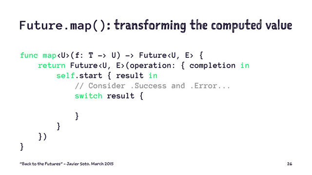 Future.map(): transforming the computed value
func map(f: T -> U) -> Future {
return Future(operation: { completion in
self.start { result in
// Consider .Success and .Error...
switch result {
}
}
})
}
"Back to the Futures" - Javier Soto. March 2015 26
