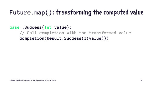 Future.map(): transforming the computed value
case .Success(let value):
// Call completion with the transformed value
completion(Result.Success(f(value)))
"Back to the Futures" - Javier Soto. March 2015 27
