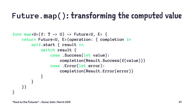 Future.map(): transforming the computed value
func map(f: T -> U) -> Future {
return Future(operation: { completion in
self.start { result in
switch result {
case .Success(let value):
completion(Result.Success(f(value)))
case .Error(let error):
completion(Result.Error(error))
}
}
})
}
"Back to the Futures" - Javier Soto. March 2015 29
