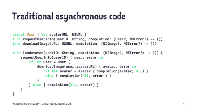 Traditional asynchronous code
struct User { let avatarURL: NSURL }
func requestUserInfo(userID: String, completion: (User?, NSError?) -> ())
func downloadImage(URL: NSURL, completion: (UIImage?, NSError?) -> ())
func loadAvatar(userID: String, completion: (UIImage?, NSError?) -> ()) {
requestUserInfo(userID) { user, error in
if let user = user {
downloadImage(user.avatarURL) { avatar, error in
if let avatar = avatar { completion(avatar, nil) }
else { completion(nil, error!) }
}
} else { completion(nil, error!) }
}
}
"Back to the Futures" - Javier Soto. March 2015 4
