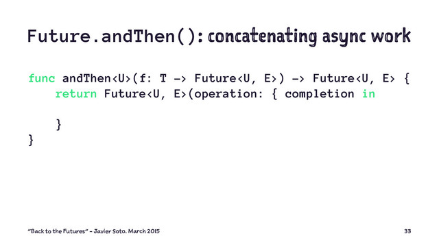 Future.andThen(): concatenating async work
func andThen(f: T -> Future) -> Future {
return Future(operation: { completion in
}
}
"Back to the Futures" - Javier Soto. March 2015 33
