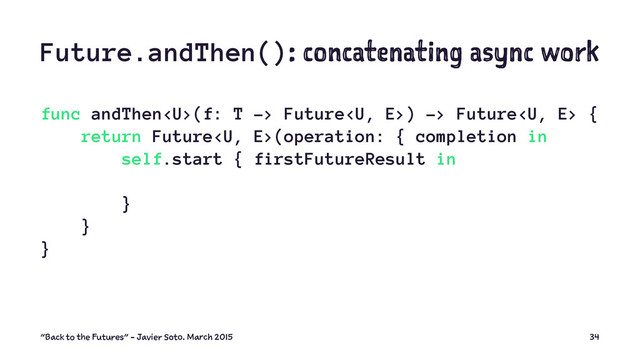 Future.andThen(): concatenating async work
func andThen(f: T -> Future) -> Future {
return Future(operation: { completion in
self.start { firstFutureResult in
}
}
}
"Back to the Futures" - Javier Soto. March 2015 34
