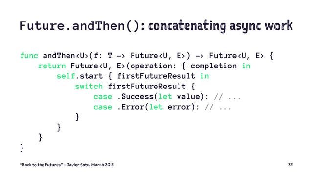 Future.andThen(): concatenating async work
func andThen(f: T -> Future) -> Future {
return Future(operation: { completion in
self.start { firstFutureResult in
switch firstFutureResult {
case .Success(let value): // ...
case .Error(let error): // ...
}
}
}
}
"Back to the Futures" - Javier Soto. March 2015 35
