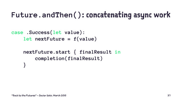 Future.andThen(): concatenating async work
case .Success(let value):
let nextFuture = f(value)
nextFuture.start { finalResult in
completion(finalResult)
}
"Back to the Futures" - Javier Soto. March 2015 37
