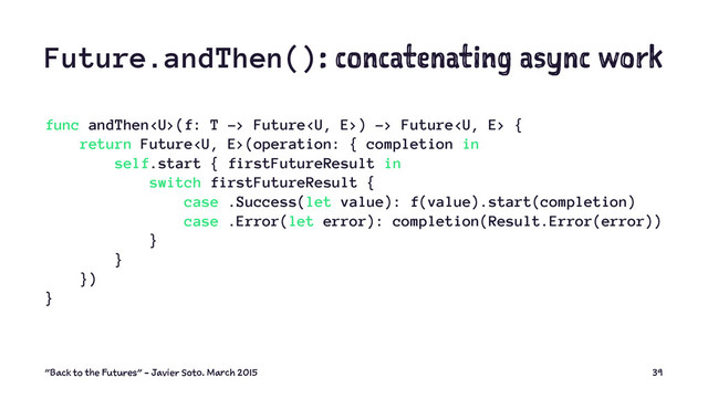 Future.andThen(): concatenating async work
func andThen(f: T -> Future) -> Future {
return Future(operation: { completion in
self.start { firstFutureResult in
switch firstFutureResult {
case .Success(let value): f(value).start(completion)
case .Error(let error): completion(Result.Error(error))
}
}
})
}
"Back to the Futures" - Javier Soto. March 2015 39

