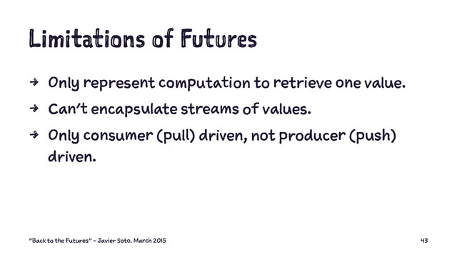 Limitations of Futures
4 Only represent computation to retrieve one value.
4 Can't encapsulate streams of values.
4 Only consumer (pull) driven, not producer (push)
driven.
"Back to the Futures" - Javier Soto. March 2015 43
