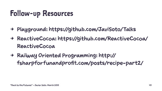 Follow-up Resources
4 Playground: https://github.com/JaviSoto/Talks
4 ReactiveCocoa: https://github.com/ReactiveCocoa/
ReactiveCocoa
4 Railway Oriented Programming: http://
fsharpforfunandprofit.com/posts/recipe-part2/
"Back to the Futures" - Javier Soto. March 2015 45
