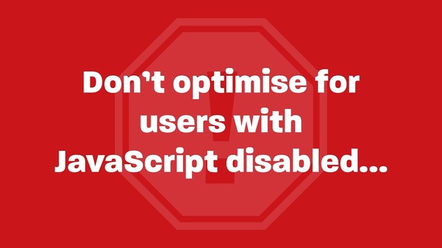 !
Don’t optimise for
users with 
JavaScript disabled…
