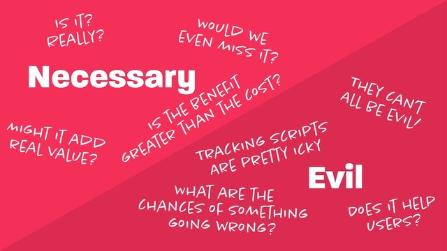Necessary
Evil
Is it? 
Really?
Might it add 
real value?
They can’t 
All be evil!
Tracking scripts 
Are pretty icky
Does it help 
users?
Would we 
even miss it?
What are the 
chances of something 
going wrong?
Is the beneﬁt 
greater than the cost?
