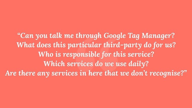 “
“Can you talk me through Google Tag Manager? 
What does this particular third-party do for us? 
Who is responsible for this service? 
Which services do we use daily? 
Are there any services in here that we don’t recognise?”
