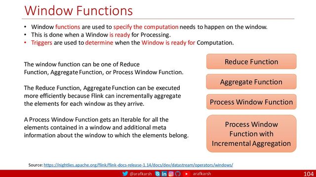 @arafkarsh arafkarsh
Window Functions
104
Source: https://nightlies.apache.org/flink/flink-docs-release-1.14/docs/dev/datastream/operators/windows/
Reduce Function
Aggregate Function
Process Window Function
Process Window
Function with
Incremental Aggregation
• Window functions are used to specify the computation needs to happen on the window.
• This is done when a Window is ready for Processing.
• Triggers are used to determine when the Window is ready for Computation.
The window function can be one of Reduce
Function, Aggregate Function, or Process Window Function.
The Reduce Function, Aggregate Function can be executed
more efficiently because Flink can incrementally aggregate
the elements for each window as they arrive.
A Process Window Function gets an Iterable for all the
elements contained in a window and additional meta
information about the window to which the elements belong.
