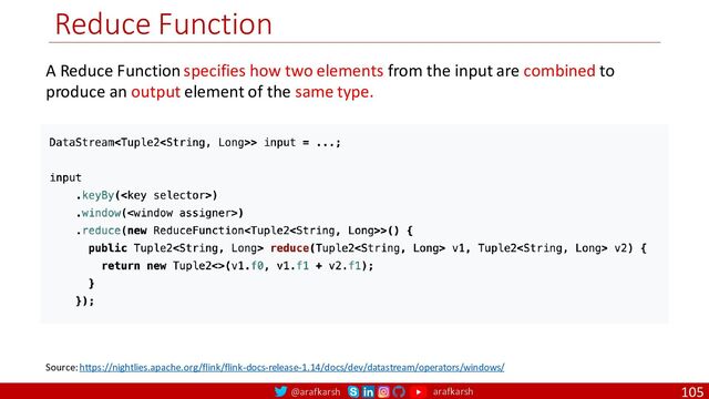 @arafkarsh arafkarsh
Reduce Function
105
A Reduce Function specifies how two elements from the input are combined to
produce an output element of the same type.
Source: https://nightlies.apache.org/flink/flink-docs-release-1.14/docs/dev/datastream/operators/windows/
