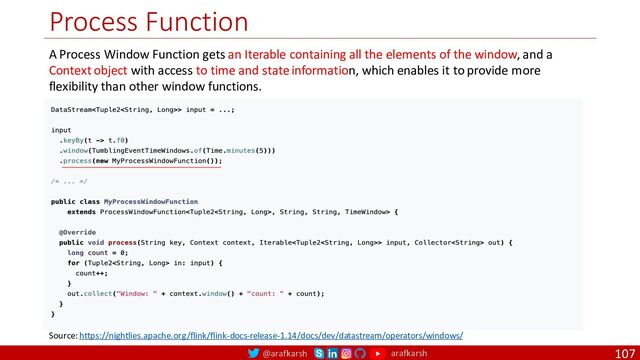 @arafkarsh arafkarsh
Process Function
107
Source: https://nightlies.apache.org/flink/flink-docs-release-1.14/docs/dev/datastream/operators/windows/
A Process Window Function gets an Iterable containing all the elements of the window, and a
Context object with access to time and state information, which enables it to provide more
flexibility than other window functions.
