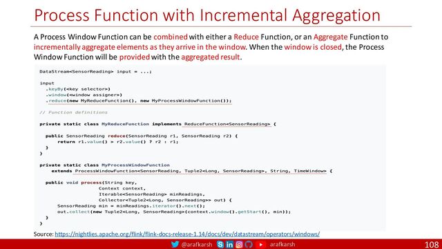@arafkarsh arafkarsh
Process Function with Incremental Aggregation
108
A Process Window Function can be combined with either a Reduce Function, or an Aggregate Function to
incrementally aggregate elements as they arrive in the window. When the window is closed, the Process
Window Function will be provided with the aggregated result.
Source: https://nightlies.apache.org/flink/flink-docs-release-1.14/docs/dev/datastream/operators/windows/
