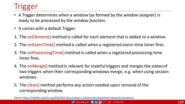 @arafkarsh arafkarsh
Trigger
109
• A Trigger determines when a window (as formed by the window assigner) is
ready to be processed by the window function.
• It comes with a default Trigger.
Source: https://nightlies.apache.org/flink/flink-docs-release-1.14/docs/dev/datastream/operators/windows/
1. The onElement() method is called for each element that is added to a window.
2. The onEventTime() method is called when a registered event-time timer fires.
3. The onProcessingTime() method is called when a registered processing-time
timer fires.
4. The onMerge() method is relevant for stateful triggers and merges the states of
two triggers when their corresponding windows merge, e.g. when using session
windows.
5. The clear() method performs any action needed upon removal of the
corresponding window.

