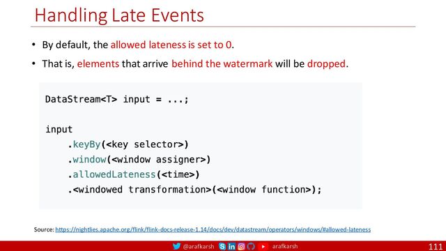 @arafkarsh arafkarsh
Handling Late Events
111
Source: https://nightlies.apache.org/flink/flink-docs-release-1.14/docs/dev/datastream/operators/windows/#allowed-lateness
• By default, the allowed lateness is set to 0.
• That is, elements that arrive behind the watermark will be dropped.
