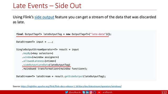 @arafkarsh arafkarsh
Late Events – Side Out
112
Source: https://nightlies.apache.org/flink/flink-docs-release-1.14/docs/dev/datastream/operators/windows/
Using Flink’s side output feature you can get a stream of the data that was discarded
as late.
