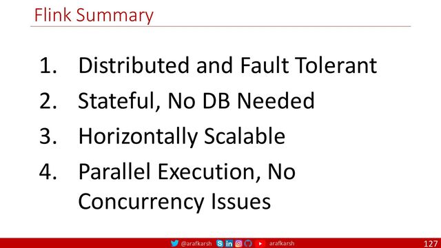 @arafkarsh arafkarsh
Flink Summary
127
1. Distributed and Fault Tolerant
2. Stateful, No DB Needed
3. Horizontally Scalable
4. Parallel Execution, No
Concurrency Issues
