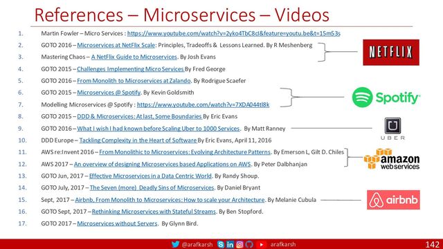 @arafkarsh arafkarsh
References – Microservices – Videos
142
1. Martin Fowler – Micro Services : https://www.youtube.com/watch?v=2yko4TbC8cI&feature=youtu.be&t=15m53s
2. GOTO 2016 – Microservices at NetFlix Scale: Principles, Tradeoffs & Lessons Learned. By R Meshenberg
3. Mastering Chaos – A NetFlix Guide to Microservices. By Josh Evans
4. GOTO 2015 – Challenges Implementing Micro Services By Fred George
5. GOTO 2016 – From Monolith to Microservices at Zalando. By Rodrigue Scaefer
6. GOTO 2015 – Microservices @ Spotify. By Kevin Goldsmith
7. Modelling Microservices @ Spotify : https://www.youtube.com/watch?v=7XDA044tl8k
8. GOTO 2015 – DDD & Microservices: At last, Some Boundaries By Eric Evans
9. GOTO 2016 – What I wish I had known before Scaling Uber to 1000 Services. By Matt Ranney
10. DDD Europe – Tackling Complexity in the Heart of Software By Eric Evans, April 11, 2016
11. AWS re:Invent 2016 – From Monolithic to Microservices: Evolving Architecture Patterns. By Emerson L, Gilt D. Chiles
12. AWS 2017 – An overview of designing Microservices based Applications on AWS. By Peter Dalbhanjan
13. GOTO Jun, 2017 – Effective Microservices in a Data Centric World. By Randy Shoup.
14. GOTO July, 2017 – The Seven (more) Deadly Sins of Microservices. By Daniel Bryant
15. Sept, 2017 – Airbnb, From Monolith to Microservices: How to scale your Architecture. By Melanie Cubula
16. GOTO Sept, 2017 – Rethinking Microservices with Stateful Streams. By Ben Stopford.
17. GOTO 2017 – Microservices without Servers. By Glynn Bird.
