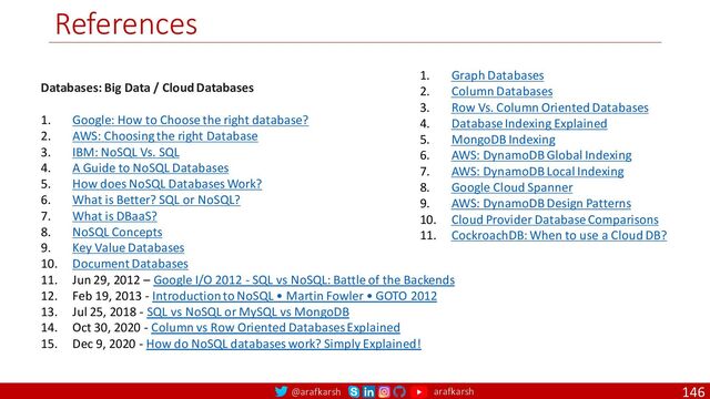 @arafkarsh arafkarsh
References
146
Databases: Big Data / Cloud Databases
1. Google: How to Choose the right database?
2. AWS: Choosing the right Database
3. IBM: NoSQL Vs. SQL
4. A Guide to NoSQL Databases
5. How does NoSQL Databases Work?
6. What is Better? SQL or NoSQL?
7. What is DBaaS?
8. NoSQL Concepts
9. Key Value Databases
10. Document Databases
11. Jun 29, 2012 – Google I/O 2012 - SQL vs NoSQL: Battle of the Backends
12. Feb 19, 2013 - Introduction to NoSQL • Martin Fowler • GOTO 2012
13. Jul 25, 2018 - SQL vs NoSQL or MySQL vs MongoDB
14. Oct 30, 2020 - Column vs Row Oriented Databases Explained
15. Dec 9, 2020 - How do NoSQL databases work? Simply Explained!
1. Graph Databases
2. Column Databases
3. Row Vs. Column Oriented Databases
4. Database Indexing Explained
5. MongoDB Indexing
6. AWS: DynamoDB Global Indexing
7. AWS: DynamoDB Local Indexing
8. Google Cloud Spanner
9. AWS: DynamoDB Design Patterns
10. Cloud Provider Database Comparisons
11. CockroachDB: When to use a Cloud DB?

