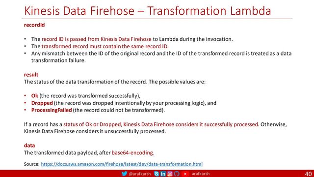 @arafkarsh arafkarsh
Kinesis Data Firehose – Transformation Lambda
40
recordId
• The record ID is passed from Kinesis Data Firehose to Lambda during the invocation.
• The transformed record must contain the same record ID.
• Any mismatch between the ID of the original record and the ID of the transformed record is treated as a data
transformation failure.
result
The status of the data transformation of the record. The possible values are:
• Ok (the record was transformed successfully),
• Dropped (the record was dropped intentionally by your processing logic), and
• ProcessingFailed (the record could not be transformed).
If a record has a status of Ok or Dropped, Kinesis Data Firehose considers it successfully processed. Otherwise,
Kinesis Data Firehose considers it unsuccessfully processed.
data
The transformed data payload, after base64-encoding.
Source: https://docs.aws.amazon.com/firehose/latest/dev/data-transformation.html
