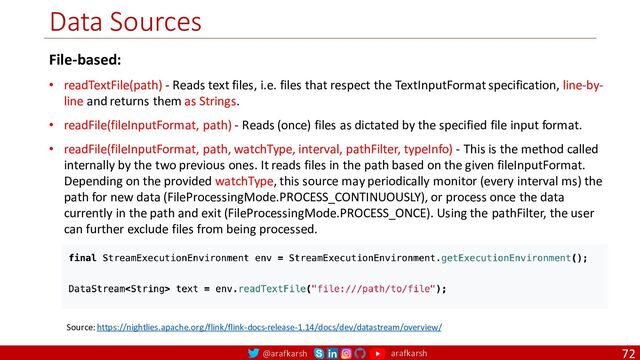 @arafkarsh arafkarsh
Data Sources
72
Source: https://nightlies.apache.org/flink/flink-docs-release-1.14/docs/dev/datastream/overview/
File-based:
• readTextFile(path) - Reads text files, i.e. files that respect the TextInputFormat specification, line-by-
line and returns them as Strings.
• readFile(fileInputFormat, path) - Reads (once) files as dictated by the specified file input format.
• readFile(fileInputFormat, path, watchType, interval, pathFilter, typeInfo) - This is the method called
internally by the two previous ones. It reads files in the path based on the given fileInputFormat.
Depending on the provided watchType, this source may periodically monitor (every interval ms) the
path for new data (FileProcessingMode.PROCESS_CONTINUOUSLY), or process once the data
currently in the path and exit (FileProcessingMode.PROCESS_ONCE). Using the pathFilter, the user
can further exclude files from being processed.
