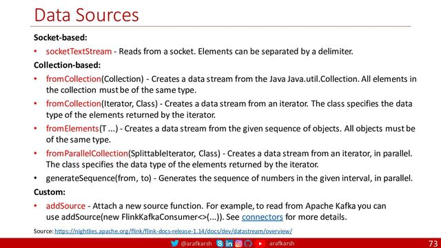 @arafkarsh arafkarsh
Data Sources
73
Socket-based:
• socketTextStream - Reads from a socket. Elements can be separated by a delimiter.
Collection-based:
• fromCollection(Collection) - Creates a data stream from the Java Java.util.Collection. All elements in
the collection must be of the same type.
• fromCollection(Iterator, Class) - Creates a data stream from an iterator. The class specifies the data
type of the elements returned by the iterator.
• fromElements(T ...) - Creates a data stream from the given sequence of objects. All objects must be
of the same type.
• fromParallelCollection(SplittableIterator, Class) - Creates a data stream from an iterator, in parallel.
The class specifies the data type of the elements returned by the iterator.
• generateSequence(from, to) - Generates the sequence of numbers in the given interval, in parallel.
Custom:
• addSource - Attach a new source function. For example, to read from Apache Kafka you can
use addSource(new FlinkKafkaConsumer<>(...)). See connectors for more details.
Source: https://nightlies.apache.org/flink/flink-docs-release-1.14/docs/dev/datastream/overview/
