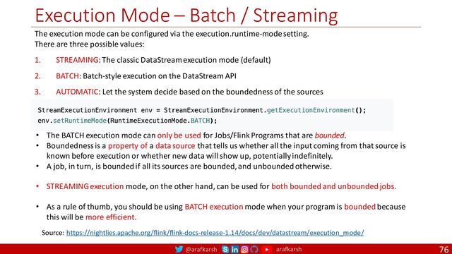 @arafkarsh arafkarsh
Execution Mode – Batch / Streaming
76
Source: https://nightlies.apache.org/flink/flink-docs-release-1.14/docs/dev/datastream/execution_mode/
The execution mode can be configured via the execution.runtime-mode setting.
There are three possible values:
1. STREAMING: The classic DataStream execution mode (default)
2. BATCH: Batch-style execution on the DataStream API
3. AUTOMATIC: Let the system decide based on the boundedness of the sources
• The BATCH execution mode can only be used for Jobs/Flink Programs that are bounded.
• Boundedness is a property of a data source that tells us whether all the input coming from that source is
known before execution or whether new data will show up, potentially indefinitely.
• A job, in turn, is bounded if all its sources are bounded, and unbounded otherwise.
• STREAMING execution mode, on the other hand, can be used for both bounded and unbounded jobs.
• As a rule of thumb, you should be using BATCH execution mode when your program is bounded because
this will be more efficient.
