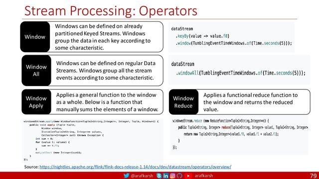 @arafkarsh arafkarsh
Stream Processing: Operators
79
Window
All
Windows can be defined on regular Data
Streams. Windows group all the stream
events according to some characteristic.
Window
Apply
Applies a general function to the window
as a whole. Below is a function that
manually sums the elements of a window.
Window
Reduce
Applies a functional reduce function to
the window and returns the reduced
value.
Source: https://nightlies.apache.org/flink/flink-docs-release-1.14/docs/dev/datastream/operators/overview/
Window
Windows can be defined on already
partitioned Keyed Streams. Windows
group the data in each key according to
some characteristic.
