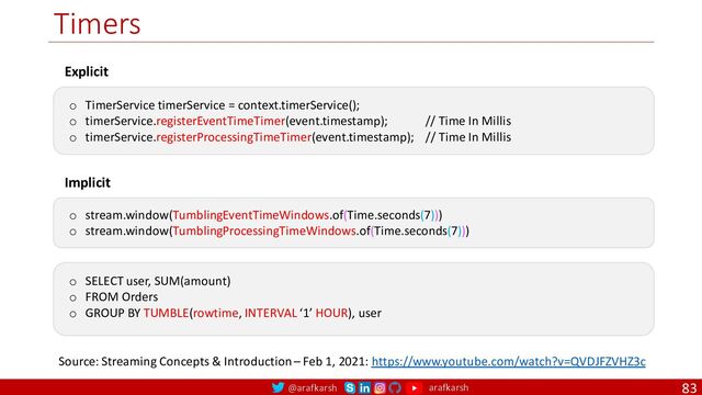 @arafkarsh arafkarsh
Timers
83
Explicit
o TimerService timerService = context.timerService();
o timerService.registerEventTimeTimer(event.timestamp); // Time In Millis
o timerService.registerProcessingTimeTimer(event.timestamp); // Time In Millis
Implicit
o stream.window(TumblingEventTimeWindows.of(Time.seconds(7)))
o stream.window(TumblingProcessingTimeWindows.of(Time.seconds(7)))
o SELECT user, SUM(amount)
o FROM Orders
o GROUP BY TUMBLE(rowtime, INTERVAL ‘1’ HOUR), user
Source: Streaming Concepts & Introduction – Feb 1, 2021: https://www.youtube.com/watch?v=QVDJFZVHZ3c
