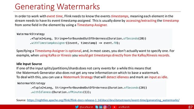 @arafkarsh arafkarsh
Generating Watermarks
87
In order to work with event time, Flink needs to know the events timestamps, meaning each element in the
stream needs to have its event timestamp assigned. This is usually done by accessing/extracting the timestamp
from some field in the element by using a Timestamp Assigner.
Source: https://nightlies.apache.org/flink/flink-docs-release-1.14/docs/dev/datastream/event-time/generating_watermarks/
Specifying a Timestamp Assigner is optional, and, in most cases, you don’t actually want to specify one. For
example, when using Kafka or Kinesis you would get timestamps directly from the Kafka/Kinesis records.
Idle Input Source
If one of the input splits/partitions/shards does not carry events for a while this means that
the Watermark Generator also does not get any new information on which to base a watermark.
To deal with this, you can use a Watermark Strategy that will detect idleness and mark an input as idle.
