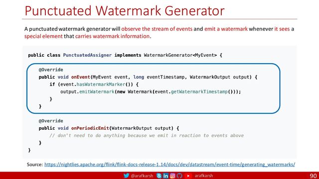 @arafkarsh arafkarsh
Punctuated Watermark Generator
90
Source: https://nightlies.apache.org/flink/flink-docs-release-1.14/docs/dev/datastream/event-time/generating_watermarks/
A punctuated watermark generator will observe the stream of events and emit a watermark whenever it sees a
special element that carries watermark information.
