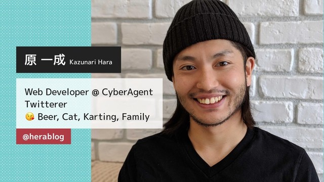 原 一成 Kazunari Hara
Web Developer @ CyberAgent
Twitterer
Beer, Cat, Karting, Family
@herablog
