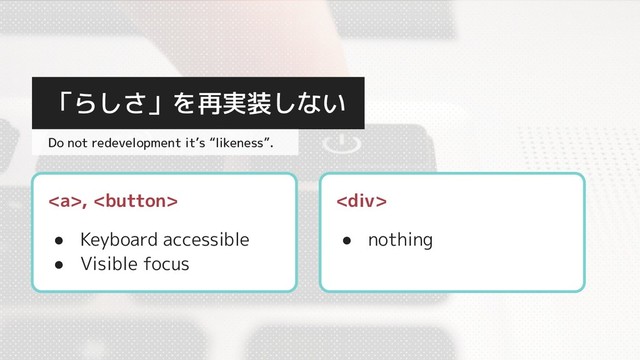 <a>, 
● Keyboard accessible
● Visible focus
「らしさ」を再実装しない
Do not redevelopment it’s “likeness”.
<div>
● nothing
</div></a>