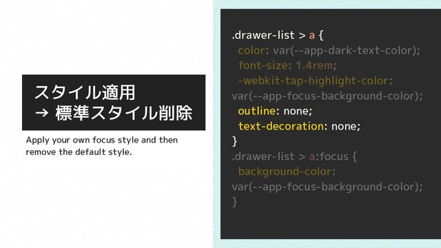 .drawer-list > a {
color: var(--app-dark-text-color);
font-size: 1.4rem;
-webkit-tap-highlight-color:
var(--app-focus-background-color);
outline: none;
text-decoration: none;
}
.drawer-list > a:focus {
background-color:
var(--app-focus-background-color);
}
スタイル適用
→ 標準スタイル削除
Apply your own focus style and then
remove the default style.
