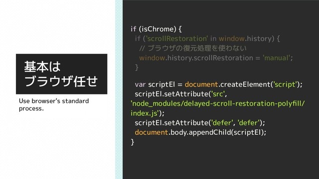 if (isChrome) {
if ('scrollRestoration' in window.history) {
// ブラウザの復元処理を使わない
window.history.scrollRestoration = 'manual';
}
var scriptEl = document.createElement('script');
scriptEl.setAttribute('src',
'node_modules/delayed-scroll-restoration-polyﬁll/
index.js');
scriptEl.setAttribute('defer', 'defer');
document.body.appendChild(scriptEl);
}
基本は
ブラウザ任せ
Use browser's standard
process.
