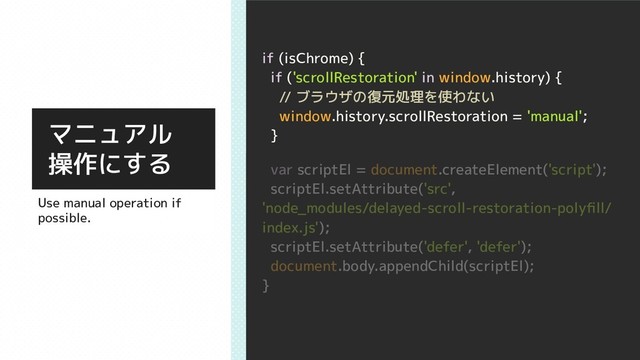 if (isChrome) {
if ('scrollRestoration' in window.history) {
// ブラウザの復元処理を使わない
window.history.scrollRestoration = 'manual';
}
var scriptEl = document.createElement('script');
scriptEl.setAttribute('src',
'node_modules/delayed-scroll-restoration-polyﬁll/
index.js');
scriptEl.setAttribute('defer', 'defer');
document.body.appendChild(scriptEl);
}
マニュアル
操作にする
Use manual operation if
possible.
